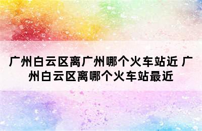 广州白云区离广州哪个火车站近 广州白云区离哪个火车站最近